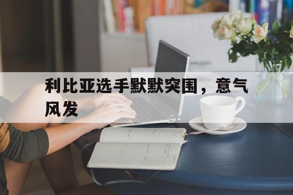利比亚选手默默突围，意气风发